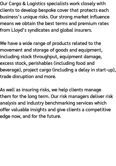 Our Cargo & Logistics specialists work closely with clients to develop bespoke cover that protects each business’s un...